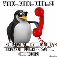 алло... алло...алло... ?! сейчас подниму пистолет пристрелюсь микрофона... согласен?!