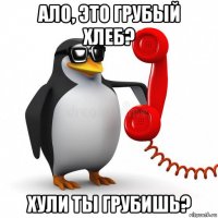 ало, это грубый хлеб? хули ты грубишь?