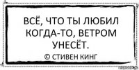 Всё, что ты любил когда-то, ветром унесёт. © Стивен Кинг