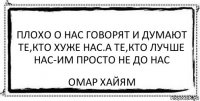 ПЛОХО О НАС ГОВОРЯТ И ДУМАЮТ ТЕ,КТО ХУЖЕ НАС.А ТЕ,КТО ЛУЧШЕ НАС-ИМ ПРОСТО НЕ ДО НАС омар хайям