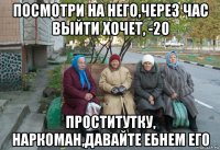 посмотри на него,через час выйти хочет, -20 проститутку, наркоман,давайте ебнем его