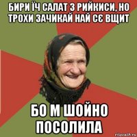 бири їч салат з рийкиси, но трохи зачикай най сє вщит бо м шойно посолила