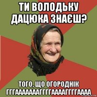 ти володьку дацюка знаєш? того, що огороднік гггаааааааггггааааггггаааа