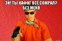 эй! ты нафиг всё сожрал? без меня 