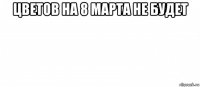 цветов на 8 марта не будет 