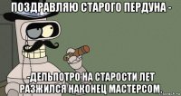 поздравляю старого пердуна - -дельпотро на старости лет разжился наконец мастерсом.