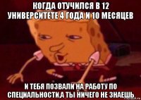 когда отучился в 12 университете 4 года и 10 месяцев и тебя позвали на работу по специальности,а ты ничего не знаешь