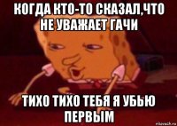 когда кто-то сказал,что не уважает гачи тихо тихо тебя я убью первым