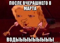 после вчерашнего 8 марта водыыыыыыыыы