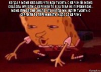 когда я маме сказала что иду тусить с сережей, мама сказала, ну если с сережей то я за тебя не переживаю... мама просто не знала что когда мы идем тусить с сережей то переживать надо за сережу 