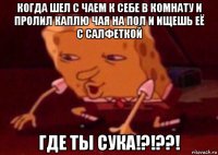 когда шел с чаем к себе в комнату и пролил каплю чая на пол и ищешь её с салфеткой где ты сука!?!??!