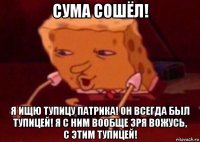 сума сошёл! я ищю тупицу патрика! он всегда был тупицей! я с ним вообще зря вожусь, с этим тупицей!