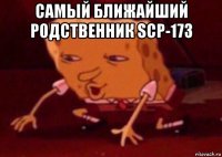 самый ближайший родственник scp-173 