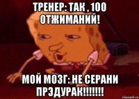 тренер: так , 100 отжиманий! мой мозг: не серани прэдурак!!!!!!!