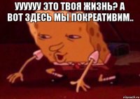 уууууу это твоя жизнь? а вот здесь мы покреативим.. 