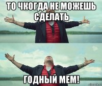 то чкогда не можешь сделать годный мем!