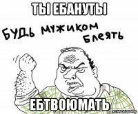 ты ебануты ебтвоюмать