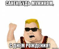 санек,будь мужиком, с днем рождения!