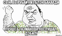 сын, вырубай уже блэк бакарди лучше б газманова послушал, дэбил.