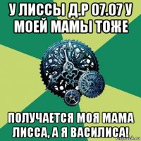 у лиссы д.р 07.07 у моей мамы тоже получается моя мама лисса, а я василиса!