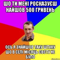 шо ти мені росказуєш найшов 500 гривень ось я знайшов таку штуку шо в селі місяць свєту не було