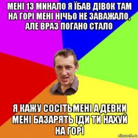 мені 13 минало я їбав дівок там на горі мені нічьо не заважало, але враз погано стало я кажу сосітьмені а девки мені базарять іди ти нахуй на горі