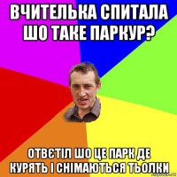 вчителька спитала шо таке паркур? отвєтіл шо це парк де курять і снімаються тьолки