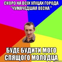 скоро на всіх уліцах города "чумачедшая весна " буде будити мого спящого молодца