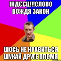 індєєц!!!слово вождя закон шось не нравиться шукай друге плємя