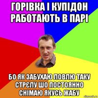 горівка і купідон работають в парі бо як забухаю ловлю таку стрєлу шо постоянно снімаю якусь жабу