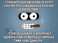 старый пердун джокович в 30 лет спустил трусы и банально получает удовольствие... ...стоит в одной позе и получает удовольствие от молодых кирьоса, тима,чона, даниэля...