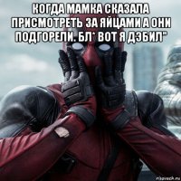 когда мамка сказала присмотреть за яйцами а они подгорели. бл* вот я дэбил" 