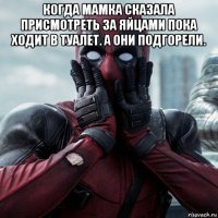 когда мамка сказала присмотреть за яйцами пока ходит в туалет. а они подгорели. 