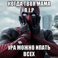 когда твоя мама r.i.p ура можно ипать всех