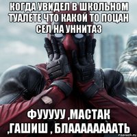 когда увидел в школьном туалете что какой то поцан сел на уннитаз фууууу ,мастак ,гашиш , блаааааааать