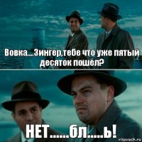 Вовка....Зингер,тебе что уже пятый десяток пошёл? НЕТ......бл.....ь!