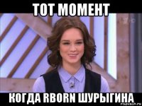 тот момент когда rborn шурыгина