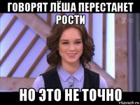 говорят лёша перестанет рости но это не точно