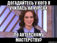 догадайтесь у кого я училась на курсах по актерскому мастерству?