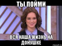 ты пойми вся наша жизнь на донушке