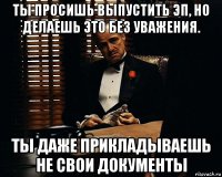 ты просишь выпустить эп, но делаешь это без уважения. ты даже прикладываешь не свои документы