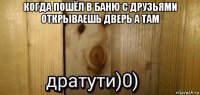 когда пошёл в баню с друзьями открываешь дверь а там 