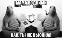 мама подними нас, ты же высокая