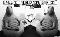 мам, а на десерт будет синий кит? 