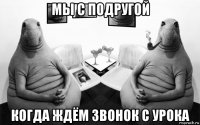 мы с подругой когда ждём звонок с урока