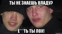 ты не знаешь владу? е***ть ты лох!