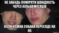 не забудь поміряти швидкість через кілька місяців коли кожна собака пересяде на 4g