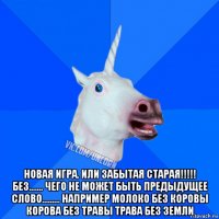  новая игра. или забытая старая!!!!! без……. чего не может быть предыдущее слово……… например молоко без коровы корова без травы трава без земли