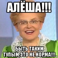 алёша!!! быть таким тупым,это не норма!!!