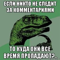 если никто не следит за комментариями то куда они все время пропадают?..